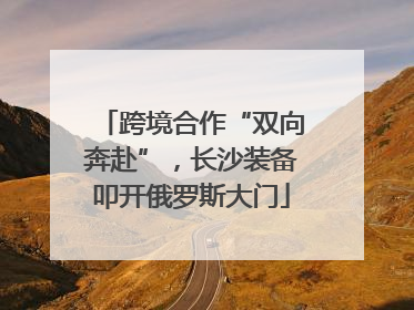 跨境合作“双向奔赴”，长沙装备叩开俄罗斯大门