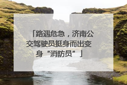 路遇危急，济南公交驾驶员挺身而出变身“消防员”