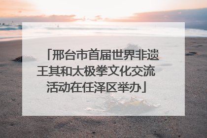 邢台市首届世界非遗王其和太极拳文化交流活动在任泽区举办