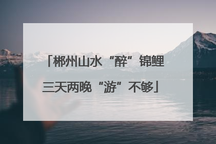 郴州山水“醉”锦鲤 三天两晚“游”不够