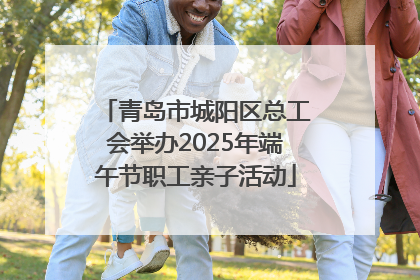 青岛市城阳区总工会举办2025年端午节职工亲子活动
