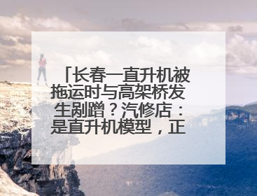 长春一直升机被拖运时与高架桥发生剐蹭？汽修店：是直升机模型，正在维修