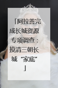 阿拉善完成长城资源专项调查：摸清三朝长城“家底”