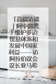 高端访谈｜阿中愿携手维护多边贸易体系和发展中国家利益——访阿拉伯议会议长亚马希