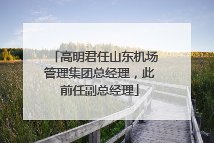 高明君任山东机场管理集团总经理，此前任副总经理