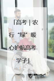 高考｜农行“绿”暖心护航高考学子
