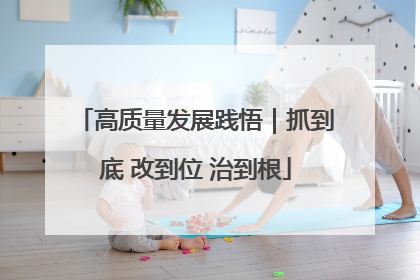 高质量发展践悟｜抓到底 改到位 治到根