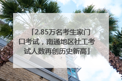 2.85万名考生家门口考试，南通地区社工考试人数再创历史新高