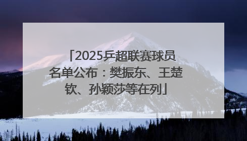 2025乒超联赛球员名单公布：樊振东、王楚钦、孙颖莎等在列