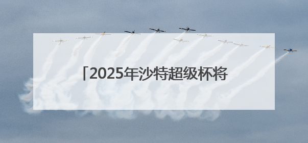 2025年沙特超级杯将于8月在中国香港举行，C罗、本泽马或将来华参赛