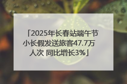 2025年长春站端午节小长假发送旅客47.7万人次 同比增长3%