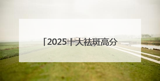 2025十大祛斑高分口碑榜：国家唯一认证的祛斑产品，抑斑+抗氧
