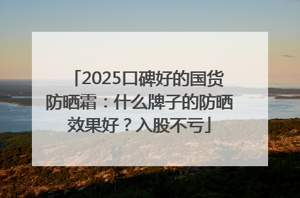 2025口碑好的国货防晒霜：什么牌子的防晒效果好？入股不亏