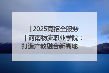 2025高招全服务｜河南物流职业学院：打造产教融合新高地 推动高质量快速发展