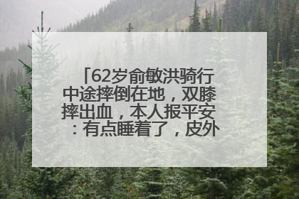 62岁俞敏洪骑行中途摔倒在地，双膝摔出血，本人报平安：有点睡着了，皮外伤，不用担心