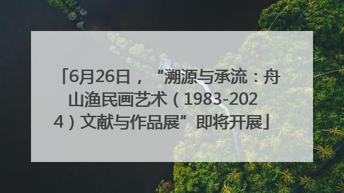 6月26日，“溯源与承流：舟山渔民画艺术（1983-2024）文献与作品展”即将开展