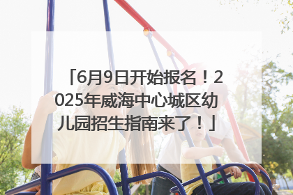 6月9日开始报名！2025年威海中心城区幼儿园招生指南来了！