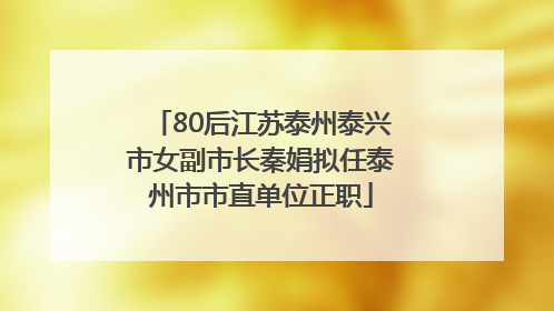 80后江苏泰州泰兴市女副市长秦娟拟任泰州市市直单位正职