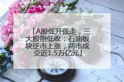 A股低开低走，三大股指低收：石油板块逆市上涨，两市成交近1.5万亿元
