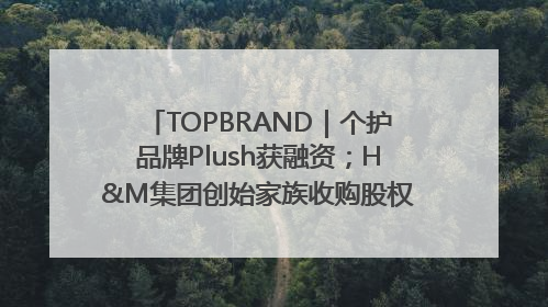TOPBRAND｜个护品牌Plush获融资；H&M集团创始家族收购股权；滴滴重返巴西外卖市场；香奈儿推出循环材料中心